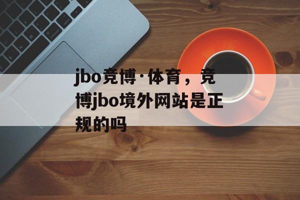 jbo竞博·体育，竞博jbo境外网站是正规的吗