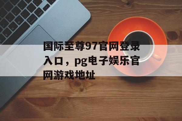 国际至尊97官网登录入口，pg电子娱乐官网游戏地址